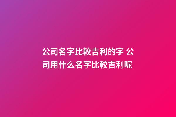 公司名字比較吉利的字 公司用什么名字比較吉利呢-第1張-公司起名-玄機派